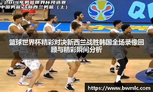 篮球世界杯精彩对决新西兰战胜韩国全场录像回顾与精彩瞬间分析